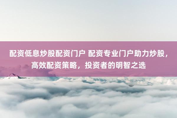 配资低息炒股配资门户 配资专业门户助力炒股，高效配资策略，投资者的明智之选