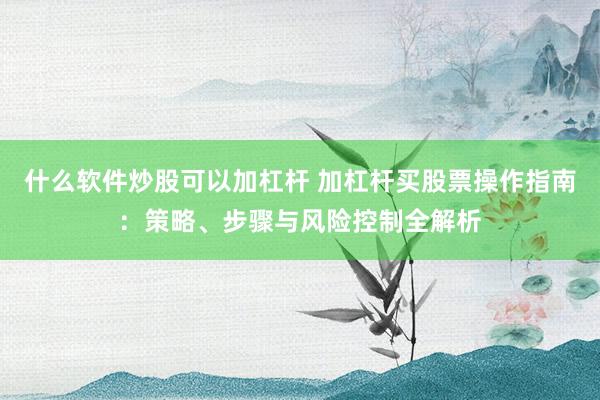 什么软件炒股可以加杠杆 加杠杆买股票操作指南：策略、步骤与风险控制全解析