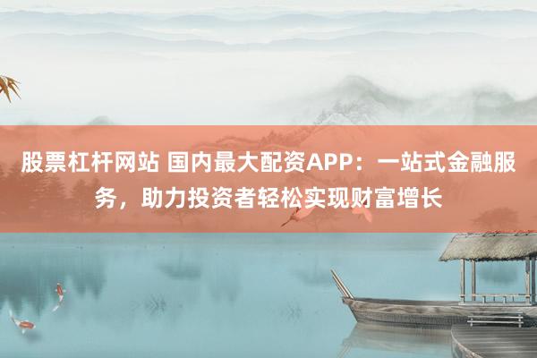 股票杠杆网站 国内最大配资APP：一站式金融服务，助力投资者轻松实现财富增长