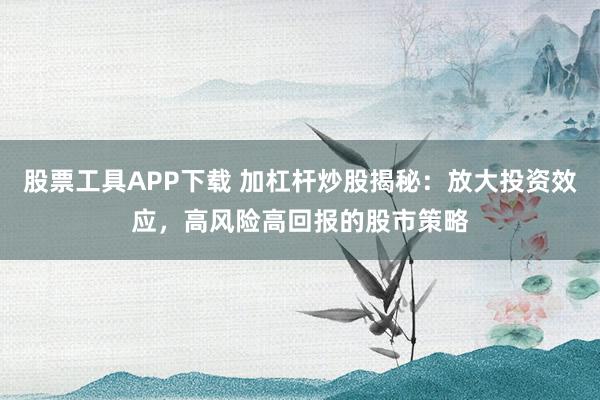 股票工具APP下载 加杠杆炒股揭秘：放大投资效应，高风险高回报的股市策略
