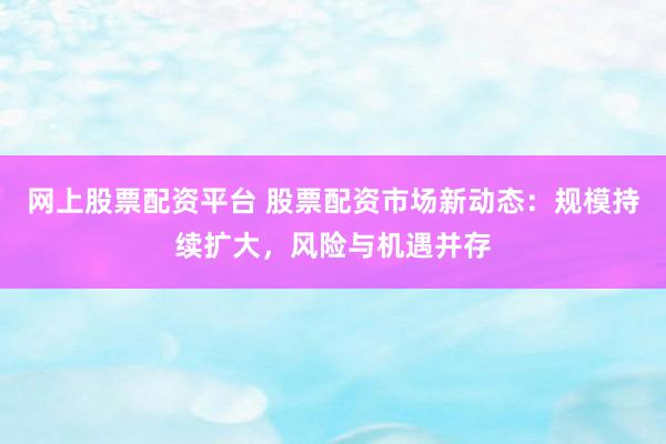 网上股票配资平台 股票配资市场新动态：规模持续扩大，风险与机遇并存