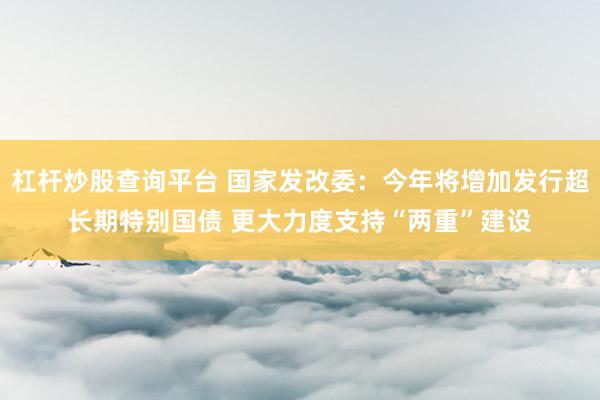 杠杆炒股查询平台 国家发改委：今年将增加发行超长期特别国债 更大力度支持“两重”建设