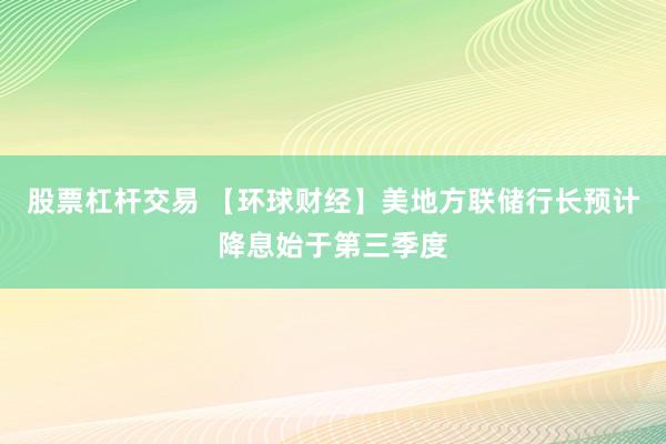 股票杠杆交易 【环球财经】美地方联储行长预计降息始于第三季度
