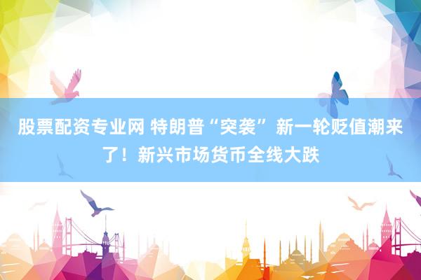 股票配资专业网 特朗普“突袭” 新一轮贬值潮来了！新兴市场货币全线大跌