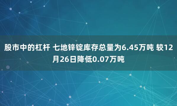 股市中的杠杆 七地锌锭库存总量为6.45万吨 较12月26日降低0.07万吨