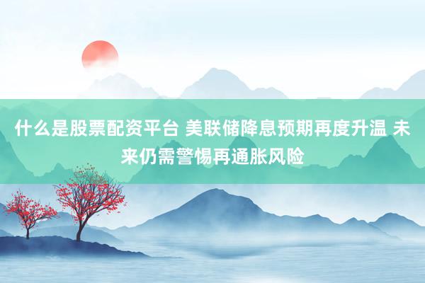 什么是股票配资平台 美联储降息预期再度升温 未来仍需警惕再通胀风险