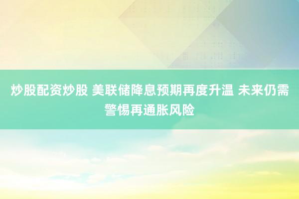 炒股配资炒股 美联储降息预期再度升温 未来仍需警惕再通胀风险