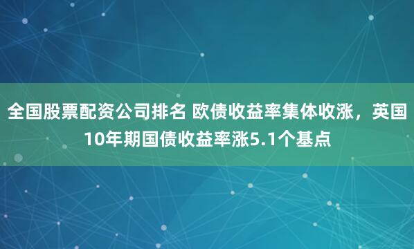 全国股票配资公司排名 欧债收益率集体收涨，英国10年期国债收益率涨5.1个基点