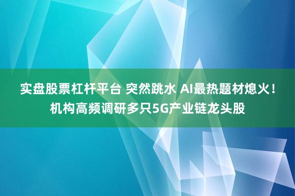实盘股票杠杆平台 突然跳水 AI最热题材熄火！机构高频调研多只5G产业链龙头股