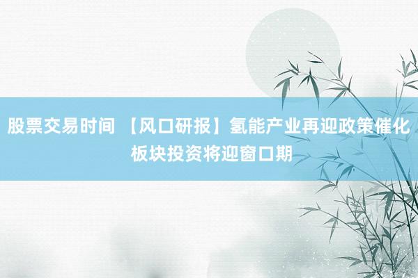 股票交易时间 【风口研报】氢能产业再迎政策催化 板块投资将迎窗口期