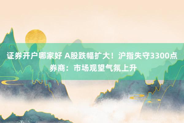 证券开户哪家好 A股跌幅扩大！沪指失守3300点 券商：市场观望气氛上升
