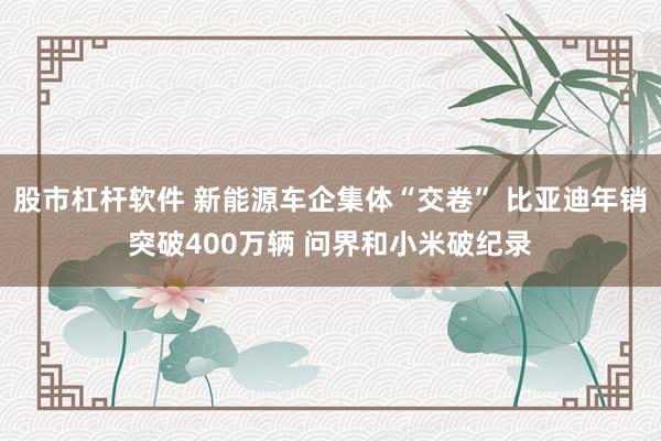 股市杠杆软件 新能源车企集体“交卷” 比亚迪年销突破400万辆 问界和小米破纪录