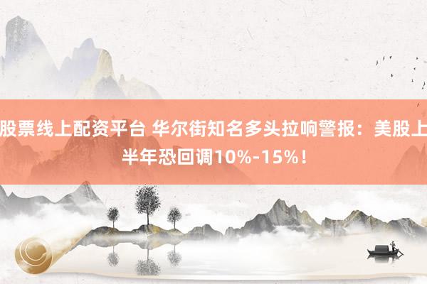 股票线上配资平台 华尔街知名多头拉响警报：美股上半年恐回调10%-15%！