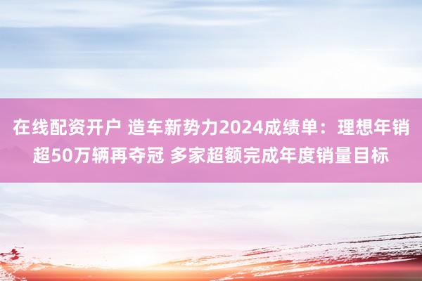在线配资开户 造车新势力2024成绩单：理想年销超50万辆再夺冠 多家超额完成年度销量目标