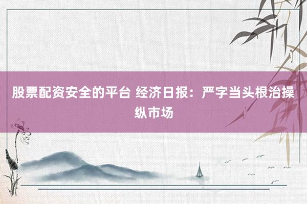 股票配资安全的平台 经济日报：严字当头根治操纵市场