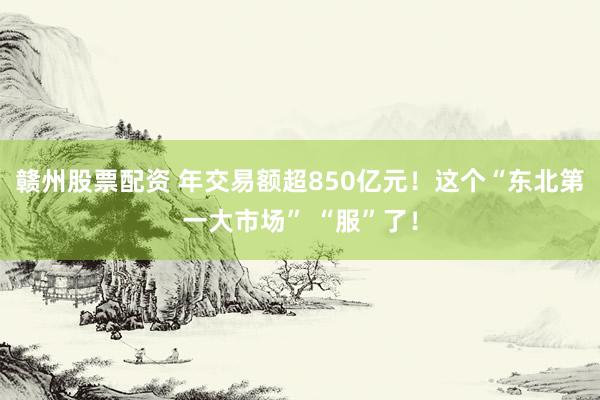 赣州股票配资 年交易额超850亿元！这个“东北第一大市场” “服”了！