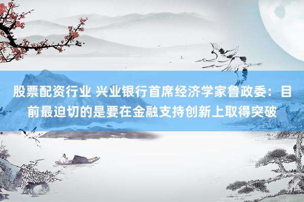 股票配资行业 兴业银行首席经济学家鲁政委：目前最迫切的是要在金融支持创新上取得突破
