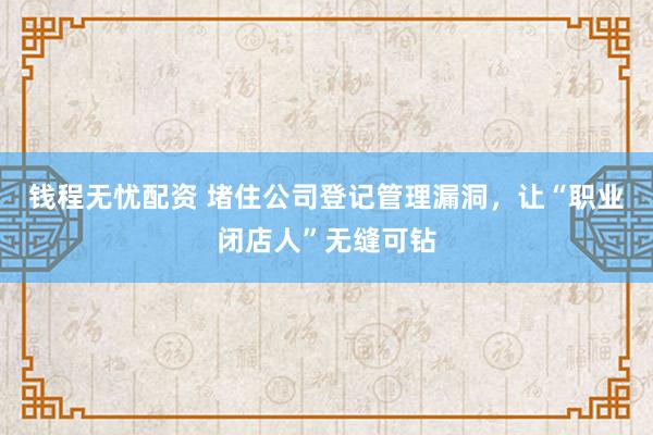 钱程无忧配资 堵住公司登记管理漏洞，让“职业闭店人”无缝可钻