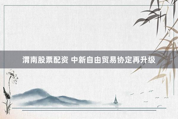 渭南股票配资 中新自由贸易协定再升级
