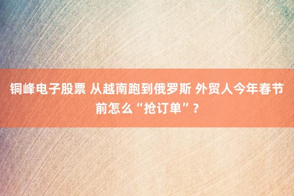 铜峰电子股票 从越南跑到俄罗斯 外贸人今年春节前怎么“抢订单”？