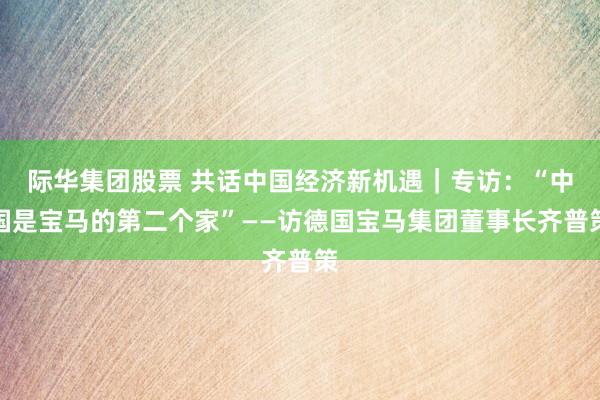 际华集团股票 共话中国经济新机遇｜专访：“中国是宝马的第二个家”——访德国宝马集团董事长齐普策