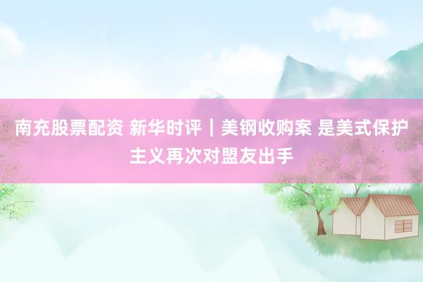 南充股票配资 新华时评｜美钢收购案 是美式保护主义再次对盟友出手