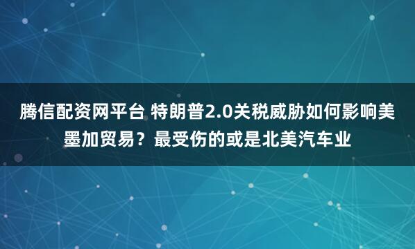 腾信配资网平台 特朗普2.0关税威胁如何影响美墨加贸易？最受伤的或是北美汽车业