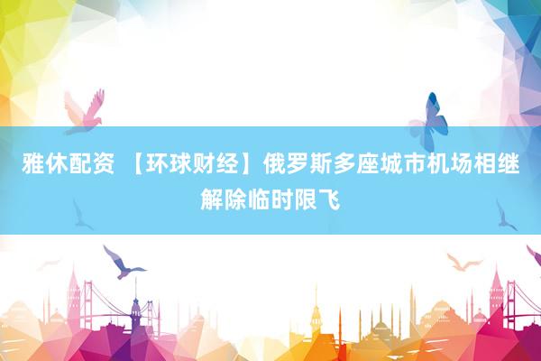 雅休配资 【环球财经】俄罗斯多座城市机场相继解除临时限飞