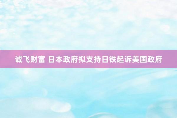 诚飞财富 日本政府拟支持日铁起诉美国政府