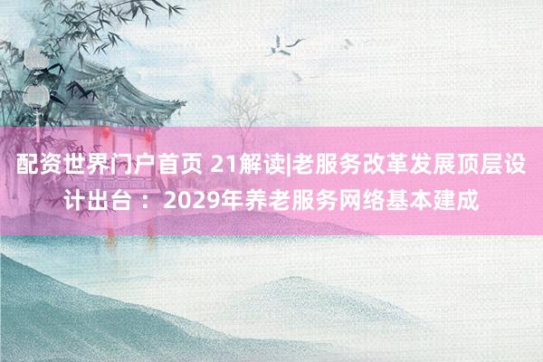 配资世界门户首页 21解读|老服务改革发展顶层设计出台 ：2029年养老服务网络基本建成