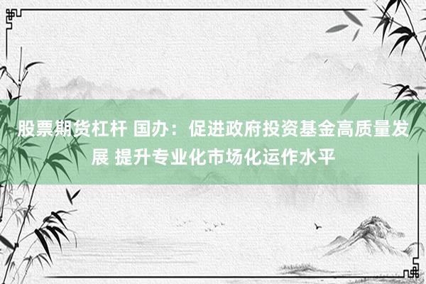 股票期货杠杆 国办：促进政府投资基金高质量发展 提升专业化市场化运作水平