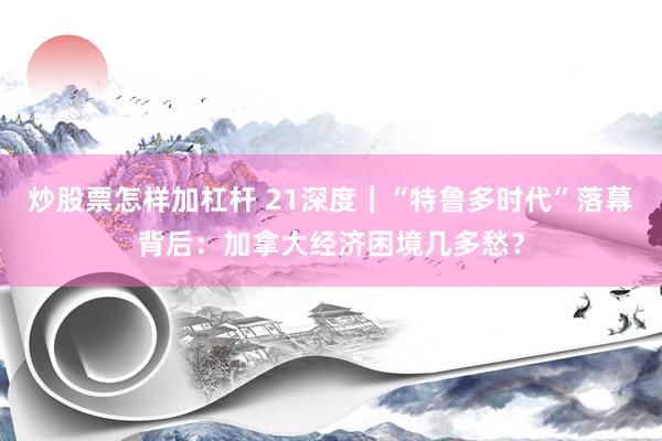 炒股票怎样加杠杆 21深度｜“特鲁多时代”落幕背后：加拿大经济困境几多愁？