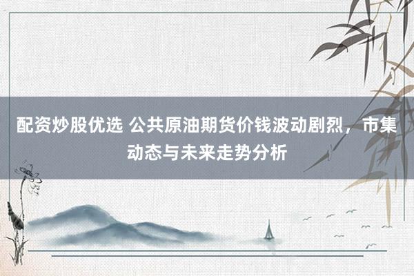 配资炒股优选 公共原油期货价钱波动剧烈，市集动态与未来走势分析