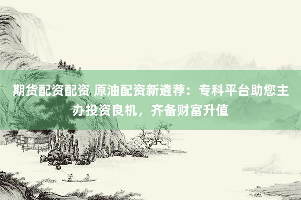 期货配资配资 原油配资新遴荐：专科平台助您主办投资良机，齐备财富升值