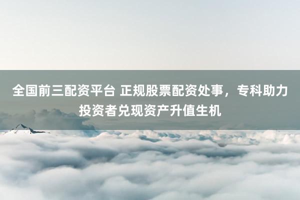 全国前三配资平台 正规股票配资处事，专科助力投资者兑现资产升值生机