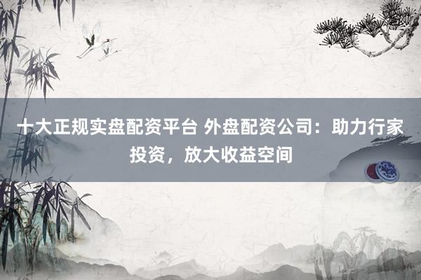 十大正规实盘配资平台 外盘配资公司：助力行家投资，放大收益空间