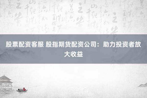 股票配资客服 股指期货配资公司：助力投资者放大收益