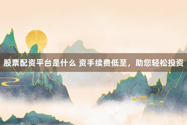 股票配资平台是什么 资手续费低至，助您轻松投资