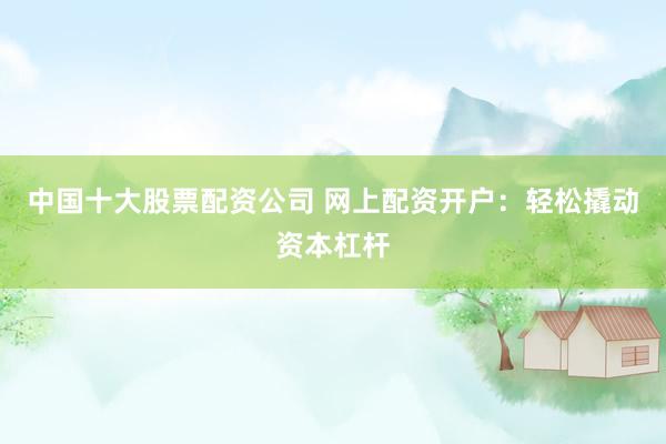 中国十大股票配资公司 网上配资开户：轻松撬动资本杠杆