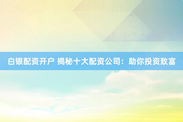 白银配资开户 揭秘十大配资公司：助你投资致富