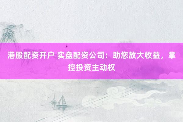 港股配资开户 实盘配资公司：助您放大收益，掌控投资主动权