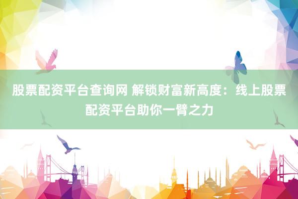 股票配资平台查询网 解锁财富新高度：线上股票配资平台助你一臂之力