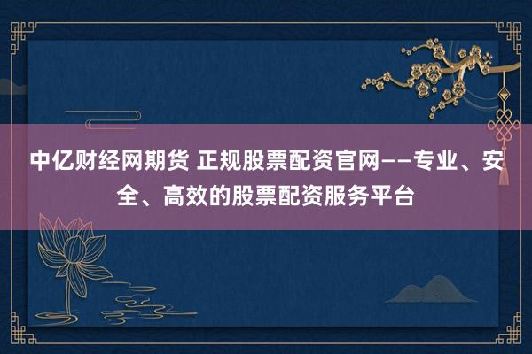 中亿财经网期货 正规股票配资官网——专业、安全、高效的股票配资服务平台