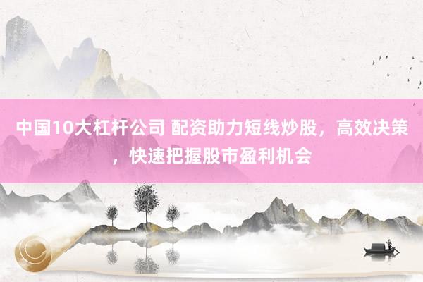 中国10大杠杆公司 配资助力短线炒股，高效决策，快速把握股市盈利机会