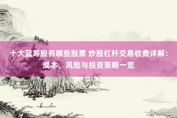 十大蓝筹股有哪些股票 炒股杠杆交易收费详解：成本、风险与投资策略一览