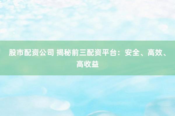 股市配资公司 揭秘前三配资平台：安全、高效、高收益