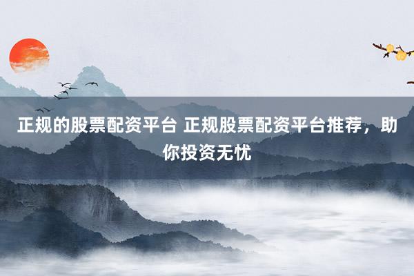 正规的股票配资平台 正规股票配资平台推荐，助你投资无忧