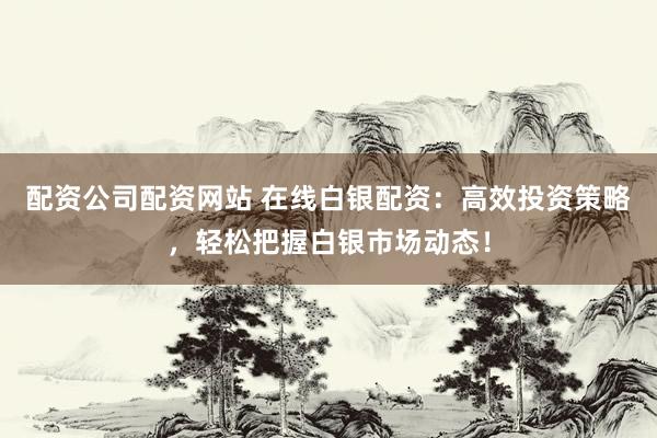 配资公司配资网站 在线白银配资：高效投资策略，轻松把握白银市场动态！
