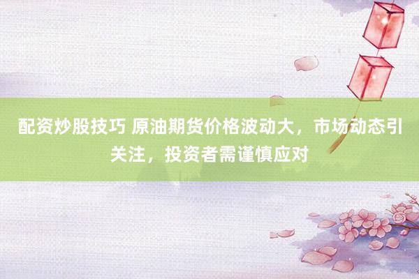 配资炒股技巧 原油期货价格波动大，市场动态引关注，投资者需谨慎应对