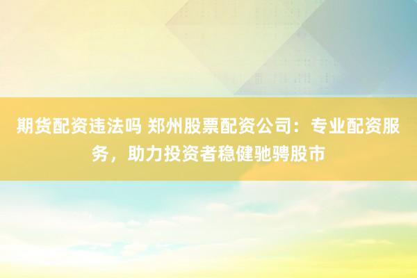 期货配资违法吗 郑州股票配资公司：专业配资服务，助力投资者稳健驰骋股市